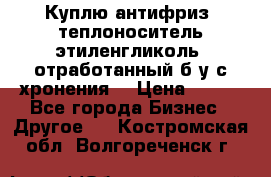  Куплю антифриз, теплоноситель этиленгликоль, отработанный б/у с хронения. › Цена ­ 100 - Все города Бизнес » Другое   . Костромская обл.,Волгореченск г.